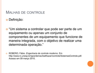 Malhas de controleDefinição:“Um sistema a controlar que pode ser parte de um equipamento ou apenas um conjunto de componentes de um equipamento que funcione de maneira integrada, com o objetivo de realizar uma determinada operação.”ROBERO, Fábio. Engenharia de controle moderno. Em http://www.rc.unesp.br/igce/demac/balthazar/controle/SistemasControle.pdf. Acesso em 09 março 2010.