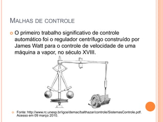 Malhas de controleO primeiro trabalho significativo de controle automático foi o regulador centrífugo construído por James Watt para o controle de velocidade de uma máquina a vapor, no século XVIII.Fonte: http://www.rc.unesp.br/igce/demac/balthazar/controle/SistemasControle.pdf. Acesso em 09 março 2010.Malhas de controleAbertaControlador de malha aberta consiste basicamente em um sistema que não possui realimentação. Mais detalhadamente o controle em malha aberta consiste em aplicar um sinal de controle na entrada de um sistema, esperando-se que na saída a variável controlada consiga atingir um determinado valor ou apresente um determinado comportamento desejado.
