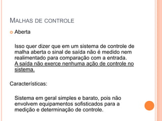 Malhas de controleFechadaNo controle em malha fechada, informações sobre como a saída de controle está evoluindo são utilizadas para determinar o sinal de controle que deve ser aplicado ao processo em um instante específico. Isto é feito a partir de uma realimentação da saída para a entrada. 
