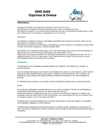 ONG AIAS
                   Caprinos & Ovinos

Informativo

drenagem. Escolher uma área com declive em torno de 2 % a 5 %.
Recomenda-se, limpeza quinzenal no período seco e diário no período chuvoso.
Aconselha-se construir, no compartimento destinado às crias, um estrado de madeira para o piso
com ripões de 3,0 cm de largura, espaçado de 1,0 cm entre si.

Pedilúvio

A finalidade do pedilúvio é fazer a desinfeção espontânea dos cascos dos animais, toda vez que
eles entrem ou saiam do aprisco.
Os pedilúvios deverão ser construídos na entrada dos currais, apriscos ou chiqueiros, de tal modo
a forçar os animais a passarem, pisando através deles.

Eles devem ter as seguintes dimensões: 2,0 m de comprimento com 10,0 cm de profundidade. A
largura deve ser a mesma largura da porteira, que deve medir 0,75 m.
Vários são os produtos que podem ser utilizados nos pedilúvios. a) solução de formol a 10 %; o
sulfato de cobre a 10 % e a cal virgem. A cal virgem diluída em água funciona como um bom
desinfectante sendo mais barato que os demais.

Isolamento

O isolamento é uma instalação chamada também de “hospital”. Ele destina-se a abrigar os
animais doentes.

Sua construção deve seguir as mesmas recomendações do aprisco ou do chiqueiro, porém devem
localizar-se bem distante destes, para evitar o contato de animais doentes com os sadios. De
preferência, deve localizar-se longe de fontes de barulhos freqüentes e de movimentação de
pessoas.

O isolamento deve oferecer o bem-estar e boas condições de higiene para os animais doentes.

Brete

Os bretes são instalações complementares de um centro de manejo. Devem ser centralizados e
construídos de tal forma a permitir um fácil acesso dos animais.
O tamanho pode ser variado de acordo com o número de animais do rebanho. O modelo mais
divulgado é de oito metros (8,0 m) de comprimento; com uma largura de 0,25 m na base e 0,35
m na parte superior e com uma altura de 0,85 m.

Os bretes são de grande utilidade para o manejo dos animais, no que diz respeito a vacinações,
vermifugações, pesagens e outras práticas.

A balança para pesagem dos animais deve ficar na saída do brete, abrigada por uma cobertura
para uma melhor proteção da mesma e oferecer uma condição favorável de sombreamento para o
manejador.




                                         ONG AIAS - CAPRINOS & OVINOS
                 Rua Chico Mana, 172 - 05752-460 São Paulo - SP - Tel/Fax: +55 (11) 5845.1517 / 7339.6902
 Site: http://www:ongaias.org.br/ email’s: marioa@aias.org.br ongaias@aias.org.br blogger: http://mdeoliveira.blogspot.com/
                                               MMAOB 13/7/2010 06:59:04
 