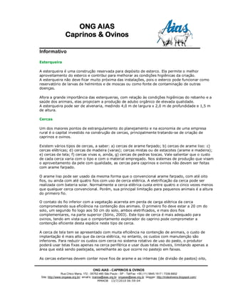 ONG AIAS
                   Caprinos & Ovinos

Informativo

Esterqueira

A esterqueira é uma construção reservada para depósito de esterco. Ela permite o melhor
aproveitamento do esterco e contribui para melhorar as condições higiênicas da criação.
A esterqueira não deve ficar muito próxima das instalações, pois o esterco pode funcionar como
reservatório de larvas de helmintos e de moscas ou como fonte de contaminação de outras
doenças.

Afora a grande importância das esterqueiras, com relação às condições higiênicas do rebanho e a
saúde dos animais, elas propiciam a produção de adubo orgânico de elevada qualidade.
A esterqueira pode ser de alvenaria, medindo 4,0 m de largura x 2,0 m de profundidade e 1,5 m
de altura.

Cercas

Um dos maiores pontos de estrangulamento do planejamento e na economia de uma empresa
rural é o capital investido na construção de cercas, principalmente tratando-se de criação de
caprinos e ovinos.

Existem vários tipos de cercas, a saber: a) cercas de arame farpado; b) cercas de arame liso: c)
cercas elétricas; d) cercas de madeira (varas); cercas mistas ou de estacotes (arame e madeira);
e) cercas de tela; f) cercas vivas e, ainda, g) cercas de pedras toscas. Vale salientar que o custo
de cada cerca varia com o tipo e com o material empregado. Nos sistemas de produção que visam
o aproveitamento da pele com qualidade, as cercas para caprinos e ovinos não devem ser feitas
com arame farpado.

O arame liso pode ser usado da mesma forma que o convencional arame farpado, com até oito
fios, ou ainda com até quatro fios com uso de cerca elétrica. A eletrificação da cerca pode ser
realizada com bateria solar. Normalmente a cerca elétrica custa entre quatro e cinco vezes menos
que qualquer cerca convencional. Porém, sua principal limitação para pequenos animais é a altura
do primeiro fio.

O contato do fio inferior com a vegetação acarreta em perda de carga elétrica da cerca
comprometendo sua eficiência na contenção dos animais. O primeiro fio deve estar a 20 cm do
solo, um segundo fio logo aos 50 cm do solo, ambos eletrificados, e mais dois fios
complementares, na parte superior (Sório, 2003). Este tipo de cerca é mais adequado para
ovinos, tendo em vista que o comportamento explorador do caprino pode comprometer a
contenção eficiente desta espécie neste tipo de cerca.

A cerca de tela tem se apresentado com muita eficiência na contenção de animais, o custo de
implantação é mais alto que da cerca elétrica, no entanto, os custos com manutenção são
inferiores. Para reduzir os custos com cerca no sistema rotativo de uso do pasto, o produtor
poderá usar telas fixas apenas na cerca periférica e usar duas telas móveis, limitando apenas a
área que está sendo pastejada, semelhante ao que ocorre no pastejo em faixas.

As cercas externas devem conter nove fios de arame e as internas (de divisão de pastos) oito,


                                         ONG AIAS - CAPRINOS & OVINOS
                 Rua Chico Mana, 172 - 05752-460 São Paulo - SP - Tel/Fax: +55 (11) 5845.1517 / 7339.6902
 Site: http://www:ongaias.org.br/ email’s: marioa@aias.org.br ongaias@aias.org.br blogger: http://mdeoliveira.blogspot.com/
                                               MMAOB 13/7/2010 06:59:04
 