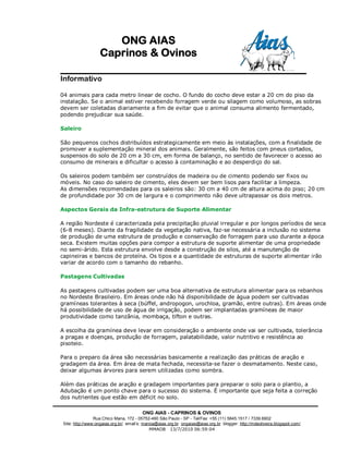 ONG AIAS
                   Caprinos & Ovinos

Informativo

04 animais para cada metro linear de cocho. O fundo do cocho deve estar a 20 cm do piso da
instalação. Se o animal estiver recebendo forragem verde ou silagem como volumoso, as sobras
devem ser coletadas diariamente a fim de evitar que o animal consuma alimento fermentado,
podendo prejudicar sua saúde.

Saleiro

São pequenos cochos distribuídos estrategicamente em meio às instalações, com a finalidade de
promover a suplementação mineral dos animais. Geralmente, são feitos com pneus cortados,
suspensos do solo de 20 cm a 30 cm, em forma de balanço, no sentido de favorecer o acesso ao
consumo de minerais e dificultar o acesso à contaminação e ao desperdiço do sal.

Os saleiros podem também ser construídos de madeira ou de cimento podendo ser fixos ou
móveis. No caso do saleiro de cimento, eles devem ser bem lisos para facilitar a limpeza.
As dimensões recomendadas para os saleiros são: 30 cm a 40 cm de altura acima do piso; 20 cm
de profundidade por 30 cm de largura e o comprimento não deve ultrapassar os dois metros.

Aspectos Gerais da Infra-estrutura de Suporte Alimentar

A região Nordeste é caracterizada pela precipitação pluvial irregular e por longos períodos de seca
(6-8 meses). Diante da fragilidade da vegetação nativa, faz-se necessária a inclusão no sistema
de produção de uma estrutura de produção e conservação de forragem para uso durante a época
seca. Existem muitas opções para compor a estrutura de suporte alimentar de uma propriedade
no semi-árido. Esta estrutura envolve desde a construção de silos, até a manutenção de
capineiras e bancos de proteína. Os tipos e a quantidade de estruturas de suporte alimentar irão
variar de acordo com o tamanho do rebanho.

Pastagens Cultivadas

As pastagens cultivadas podem ser uma boa alternativa de estrutura alimentar para os rebanhos
no Nordeste Brasileiro. Em áreas onde não há disponibilidade de água podem ser cultivadas
gramíneas tolerantes à seca (búffel, andropogon, urochloa, gramão, entre outras). Em áreas onde
há possibilidade de uso de água de irrigação, podem ser implantadas gramíneas de maior
produtividade como tanzânia, mombaça, tifton e outras.

A escolha da gramínea deve levar em consideração o ambiente onde vai ser cultivada, tolerância
a pragas e doenças, produção de forragem, palatabilidade, valor nutritivo e resistência ao
pisoteio.

Para o preparo da área são necessárias basicamente a realização das práticas de aração e
gradagem da área. Em área de mata fechada, necessita-se fazer o desmatamento. Neste caso,
deixar algumas árvores para serem utilizadas como sombra.

Além das práticas de aração e gradagem importantes para preparar o solo para o plantio, a
Adubação é um ponto chave para o sucesso do sistema. É importante que seja feita a correção
dos nutrientes que estão em déficit no solo.

                                         ONG AIAS - CAPRINOS & OVINOS
                 Rua Chico Mana, 172 - 05752-460 São Paulo - SP - Tel/Fax: +55 (11) 5845.1517 / 7339.6902
 Site: http://www:ongaias.org.br/ email’s: marioa@aias.org.br ongaias@aias.org.br blogger: http://mdeoliveira.blogspot.com/
                                               MMAOB 13/7/2010 06:59:04
 
