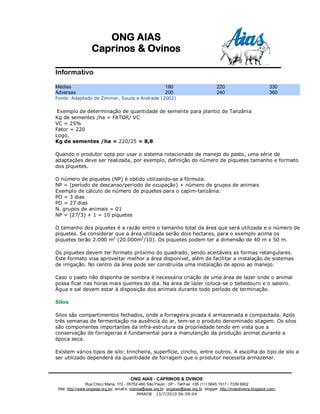ONG AIAS
                   Caprinos & Ovinos

Informativo

Médias                                                       180                          220                          330
Adversas                                                     200                          240                          360
Fonte: Adaptado de Zimmer, Souza e Andrade (2002)

 Exemplo de determinação de quantidade de semente para plantio de Tanzânia
Kg de sementes /ha = FATOR/ VC
VC = 25%
Fator = 220
Logo,
Kg de sementes /ha = 220/25 = 8,8

Quando o produtor opta por usar o sistema rotacionado de manejo do pasto, uma série de
adaptações deve ser realizada, por exemplo, definição do número de piquetes tamanho e formato
dos piquetes.

O número de piquetes (NP) é obtido utilizando-se a fórmula:
NP = (período de descanso/período de ocupação) + número de grupos de animais
Exemplo de cálculo de número de piquetes para o capim-tanzânia:
PO = 3 dias
PD = 27 dias
N. grupos de animais = 01
NP = (27/3) + 1 = 10 piquetes

O tamanho dos piquetes é a razão entre o tamanho total da área que será utilizada e o número de
piquetes. Se considerar que a área utilizada serão dois hectares, para o exemplo acima os
piquetes terão 2.000 m2 (20.000m2/10). Os piquetes podem ter a dimensão de 40 m x 50 m.

Os piquetes devem ter formato próximo do quadrado, sendo aceitáveis as formas retangulares.
Este formato visa aproveitar melhor a área disponível, além de facilitar a instalação de sistemas
de irrigação. No centro da área pode ser construída uma instalação de apoio ao manejo.

Caso o pasto não disponha de sombra é necessária criação de uma área de lazer onde o animal
possa ficar nas horas mais quentes do dia. Na área de lazer coloca-se o bebedouro e o saleiro.
Água e sal devem estar à disposição dos animais durante todo período de terminação.

Silos

Silos são compartimentos fechados, onde a forrageira picada é armazenada e compactada. Após
três semanas de fermentação na ausência do ar, tem-se o produto denominado silagem. Os silos
são componentes importantes da infra-estrutura da propriedade tendo em vista que a
conservação de forrageiras é fundamental para a manutenção da produção animal durante a
época seca.

Existem vários tipos de silo: trincheira, superfície, cincho, entre outros. A escolha do tipo de silo a
ser utilizado dependerá da quantidade de forragem que o produtor necessita armazenar.



                                         ONG AIAS - CAPRINOS & OVINOS
                 Rua Chico Mana, 172 - 05752-460 São Paulo - SP - Tel/Fax: +55 (11) 5845.1517 / 7339.6902
 Site: http://www:ongaias.org.br/ email’s: marioa@aias.org.br ongaias@aias.org.br blogger: http://mdeoliveira.blogspot.com/
                                               MMAOB 13/7/2010 06:59:04
 