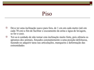 Piso 
 Deve ter uma inclinação suave para fora, de 1 cm em cada metro (até em 
cada 70 cm) a fim de facilitar o escoamento da urina e água de lavagem, 
se for o caso. 
 Ter-se-á cuidado de não tornar esta inclinação muito forte, pois afetaria os 
aprumos dos animais, forçados constantemente a uma posição defeituosa, 
fazendo-os adquirir taras nas articulações, manqueira e deformação das 
extremidades 
 