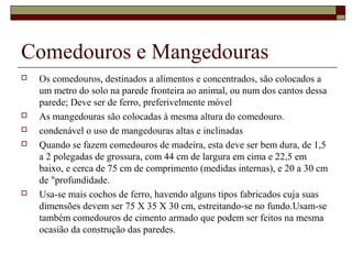 Comedouros e Mangedouras 
 Os comedouros, destinados a alimentos e concentrados, são colocados a 
um metro do solo na parede fronteira ao animal, ou num dos cantos dessa 
parede; Deve ser de ferro, preferivelmente móvel 
 As mangedouras são colocadas à mesma altura do comedouro. 
 condenável o uso de mangedouras altas e inclinadas 
 Quando se fazem comedouros de madeira, esta deve ser bem dura, de 1,5 
a 2 polegadas de grossura, com 44 cm de largura em cima e 22,5 em 
baixo, e cerca de 75 cm de comprimento (medidas internas), e 20 a 30 cm 
de "profundidade. 
 Usa-se mais cochos de ferro, havendo alguns tipos fabricados cuja suas 
dimensões devem ser 75 X 35 X 30 cm, estreitando-se no fundo.Usam-se 
também comedouros de cimento armado que podem ser feitos na mesma 
ocasião da construção das paredes. 
 