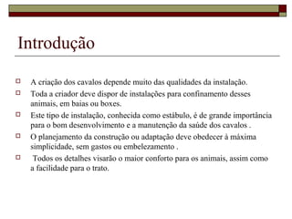 Introdução 
 A criação dos cavalos depende muito das qualidades da instalação. 
 Toda a criador deve dispor de instalações para confinamento desses 
animais, em baias ou boxes. 
 Este tipo de instalação, conhecida como estábulo, é de grande importância 
para o bom desenvolvimento e a manutenção da saúde dos cavalos . 
 O planejamento da construção ou adaptação deve obedecer à máxima 
simplicidade, sem gastos ou embelezamento . 
 Todos os detalhes visarão o maior conforto para os animais, assim como 
a facilidade para o trato. 
 
