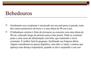 Bebedouros 
 Geralmente esse recipiente é encaixado em um anel preso à parede, num 
dos cantos posteriores do boxe e a uma altura de 90 cm a um. 
 O bebedouro externo é feito de alvenaria ou concreto com uma altura de 
90 cm, colocado longe da porteira para evitar poeira. Pode-se construir 
junto a uma caixa de alimentação com bóia, que mantenha o nível 
constante. É melhor fazê-lo pequeno, facilitando sua limpeza diária. 
Alguns consideram-no pouco higiênico, mas não o é tanto, a menos que 
apareça uma doença respiratória, quando se deve suspender o seu uso 
 