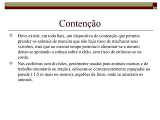 Contenção 
 Deve existir, em toda baia, um dispositivo de contenção que permita 
prender os animais de maneira que não haja risco de machucar seus 
vizinhos, mas que ao mesmo tempo permita-o alimentar-se e mesmo 
deitar-se apoiando a cabeça sobre o chão, sem risco de enforcar-se na 
corda. 
 Nas cocheiras sem divisões, geralmente usadas para animais mansos e de 
trabalho (montaria ou tração), colocam-se convenientemente espaçadas na 
parede ( 1,5 m mais ou menos), argolões de ferro, onde se amarram os 
animais. 
 