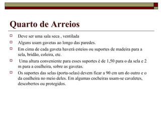 Quarto de Arreios 
 Deve ser uma sala seca , ventilada 
 Alguns usam gavetas ao longo das paredes. 
 Em cima de cada gaveta haverá esteios ou suportes de madeira para a 
sela, bridão, coleira, etc. 
 Uma altura conveniente para esses suportes é de 1,50 para o da sela e 2 
m para a coalheira, sobre as gavetas. 
 Os suportes das selas (porta-selas) devem ficar a 90 cm um do outro e o 
da coalheira no meio deles. Em algumas cocheiras usam-se cavaletes, 
descobertos ou protegidos. 
 