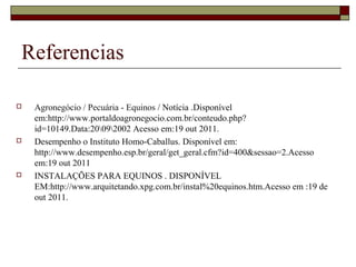 Referencias 
 Agronegócio / Pecuária - Equinos / Notícia .Disponível 
em:http://www.portaldoagronegocio.com.br/conteudo.php? 
id=10149.Data:20092002 Acesso em:19 out 2011. 
 Desempenho o Instituto Homo-Caballus. Disponível em: 
http://www.desempenho.esp.br/geral/get_geral.cfm?id=400&sessao=2.Acesso 
em:19 out 2011 
 INSTALAÇÕES PARA EQUINOS . DISPONÍVEL 
EM:http://www.arquitetando.xpg.com.br/instal%20equinos.htm.Acesso em :19 de 
out 2011. 
 