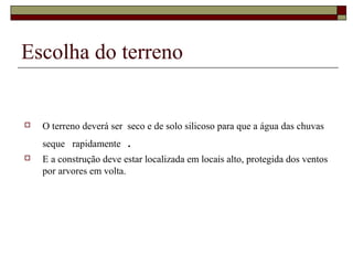 Escolha do terreno 
 O terreno deverá ser seco e de solo silicoso para que a água das chuvas 
seque rapidamente . 
 E a construção deve estar localizada em locais alto, protegida dos ventos 
por arvores em volta. 
 