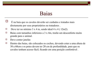 Baias 
 É na baia que os cavalos deverão ser cuidados e tratados mais 
diretamente por seus proprietários ou tratadores . 
 Deve ter no mínimo 3 x 4 m, sendo ideal 4 x 4 ( 12m2). 
 Baias com tamanhos inferiores a 3 x 4m, trarão um desconforto muito 
grande para o animal. 
 Deve conter janelas 
 Dentro das baias, são colocados os cochos, devendo estar a uma altura de 
30 a 60cm e os potes devem ter 20 cm de profundidade, para que os 
cavalos tenham acesso fácil, ficando em uma posição confortável . 
 