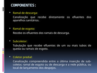 COMPONENTES:
 Ramal de descarga:
Canalização que recebe diretamente os efluentes dos
aparelhos sanitários.
 Ramal de esgoto:
Recebe os efluentes dos ramais de descarga.
 Subcoletor:
Tubulação que recebe efluentes de um ou mais tubos de
queda ou ramais de esgoto.
 Coletor predial:
Canalização compreendida entre a última inserção de sub-
coletor, ramal de esgoto ou de descarga e a rede pública, ou
local de lançamento dos despejos.
 