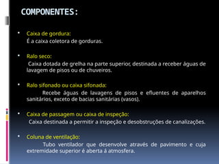 COMPONENTES:
 Caixa de gordura:
É a caixa coletora de gorduras.
 Ralo seco:
Caixa dotada de grelha na parte superior, destinada a receber águas de
lavagem de pisos ou de chuveiros.
 Ralo sifonado ou caixa sifonada:
Recebe águas de lavagens de pisos e efluentes de aparelhos
sanitários, exceto de bacias sanitárias (vasos).
 Caixa de passagem ou caixa de inspeção:
Caixa destinada a permitir a inspeção e desobstruções de canalizações.
 Coluna de ventilação:
Tubo ventilador que desenvolve através de pavimento e cuja
extremidade superior é aberta á atmosfera.
 