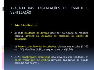 TRAÇADO DAS INSTALAÇÕES DE ESGOTO E
VENTILAÇÃO:
 Princípios Básicos:
 a) Toda mudança de direção deve ser executada de maneira
correta, através da utilização de conexões ou caixas de
passagem.
 b) Projeto completo das instalações: plantas nas escalas (1:100
ou 1:50); detalhes (1;20); e esquema vertical (1:50).
 c) As canalizações embutidas não devem estar solidárias às
peças estruturais de edifício (descida dos tubos de queda
próximo aos pilares).
 