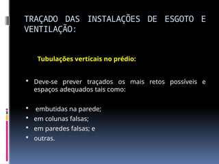TRAÇADO DAS INSTALAÇÕES DE ESGOTO E
VENTILAÇÃO:
Tubulações verticais no prédio:
 Deve-se prever traçados os mais retos possíveis e
espaços adequados tais como:
 embutidas na parede;
 em colunas falsas;
 em paredes falsas; e
 outras.
 