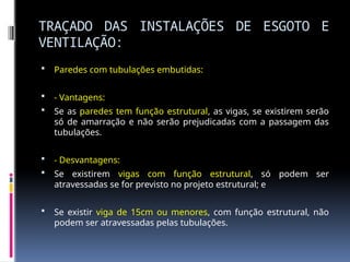 TRAÇADO DAS INSTALAÇÕES DE ESGOTO E
VENTILAÇÃO:
 Paredes com tubulações embutidas:
 - Vantagens:
 Se as paredes tem função estrutural, as vigas, se existirem serão
só de amarração e não serão prejudicadas com a passagem das
tubulações.
 - Desvantagens:
 Se existirem vigas com função estrutural, só podem ser
atravessadas se for previsto no projeto estrutural; e
 Se existir viga de 15cm ou menores, com função estrutural, não
podem ser atravessadas pelas tubulações.
 