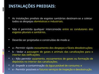 INSTALAÇÕES PREDIAIS:
 As instalações prediais de esgotos sanitários destinam-se a coletar
todos os despejos domésticos e industriais.
 Não é permitida qualquer interconexão entre os condutores dos
esgotos pluviais e sanitários.
 Deverão ser projetadas e construídas de modo a:
 a - Permitir rápido escoamento dos despejos e fáceis desobstruções;
 b - Vedar a passagem de gases e animais das canalizações para o
interior das edificações;
 c - Não permitir vazamento, escoamentos de gases ou formação de
depósitos no interior das canalizações;
 d - Impedir a contaminação da água potável de consumo; e
 e - Permitir possíveis e futuros serviços de inspeção e desobstrução.
 
