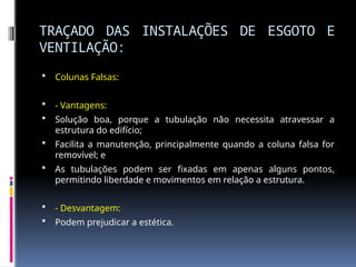 TRAÇADO DAS INSTALAÇÕES DE ESGOTO E
VENTILAÇÃO:
 Colunas Falsas:
 - Vantagens:
 Solução boa, porque a tubulação não necessita atravessar a
estrutura do edifício;
 Facilita a manutenção, principalmente quando a coluna falsa for
removível; e
 As tubulações podem ser fixadas em apenas alguns pontos,
permitindo liberdade e movimentos em relação a estrutura.
 - Desvantagem:
 Podem prejudicar a estética.
 