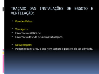 TRAÇADO DAS INSTALAÇÕES DE ESGOTO E
VENTILAÇÃO:
 Paredes Falsas:
 Vantagens:
 Favorece a estética ; e
 Favorece a descida de outras tubulações.
 Desvantagem:
 Podem reduzir área, o que nem sempre é possível de ser admitido.
 