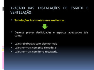 TRAÇADO DAS INSTALAÇÕES DE ESGOTO E
VENTILAÇÃO:
 Tubulações horizontais nos ambientes:
 Deve-se prever declividades e espaços adequados tais
como:
 Lajes rebaixadas com piso normal;
 Lajes normais com piso elevado; e
 Lajes normais com forro rebaixado.
 
