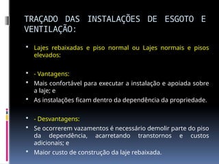 TRAÇADO DAS INSTALAÇÕES DE ESGOTO E
VENTILAÇÃO:
 Lajes rebaixadas e piso normal ou Lajes normais e pisos
elevados:
 - Vantagens:
 Mais confortável para executar a instalação e apoiada sobre
a laje; e
 As instalações ficam dentro da dependência da propriedade.
 - Desvantagens:
 Se ocorrerem vazamentos é necessário demolir parte do piso
da dependência, acarretando transtornos e custos
adicionais; e
 Maior custo de construção da laje rebaixada.
 