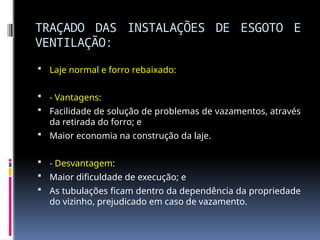 TRAÇADO DAS INSTALAÇÕES DE ESGOTO E
VENTILAÇÃO:
 Laje normal e forro rebaixado:
 - Vantagens:
 Facilidade de solução de problemas de vazamentos, através
da retirada do forro; e
 Maior economia na construção da laje.
 - Desvantagem:
 Maior dificuldade de execução; e
 As tubulações ficam dentro da dependência da propriedade
do vizinho, prejudicado em caso de vazamento.
 