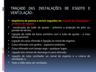 TRAÇADO DAS INSTALAÇÕES DE ESGOTO E
VENTILAÇÃO:
 Seqüência de passos a serem seguidos no traçado de instalações
prediais de esgoto:
 Localização do tubo de queda – próximo a projeção do pilar ou
parede do térreo;
 Ligação da saída da bacia sanitária com o tubo de queda – a mais
direta possível;
 Ligação da caixa sifonada e ligação ao ramal de esgotos;
 Caixa sifonada com grelha – aspectos estéticos;
 Caixa sifonada com tampa cega – qualquer lugar;
 Ligação dos ramais de descarga à caixa sifonada
 Ligação de tubo ventilador ao ramal de esgotos e a coluna de
ventilação; e
 Todo o sifão deve ser ventilado.
 