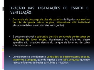 TRAÇADO DAS INSTALAÇÕES DE ESGOTO E
VENTILAÇÃO:
 Os ramais de descarga de pias de cozinha são ligados aos trechos
do tubo de queda, acima do piso, utilizando-se sifão individual
(desaconselhável o uso de caixa com grelha).
 É desaconselhável a colocação de sifão em ramais de descarga de
máquinas de lavar roupa. Usualmente os efluentes desse
aparelho são lançados dentro do tanque de lavar ou de caixa
sifonada aberta.
 Consideram-se devidamente ventilados os desconectores de pias,
lavatórios e tanques, quando ligados a um tubo de queda que não
receba efluentes de bacias sanitárias e mictórios.
 