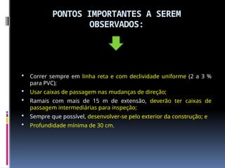 PONTOS IMPORTANTES A SEREM
OBSERVADOS:
 Correr sempre em linha reta e com declividade uniforme (2 a 3 %
para PVC);
 Usar caixas de passagem nas mudanças de direção;
 Ramais com mais de 15 m de extensão, deverão ter caixas de
passagem intermediárias para inspeção;
 Sempre que possível, desenvolver-se pelo exterior da construção; e
 Profundidade mínima de 30 cm.
 