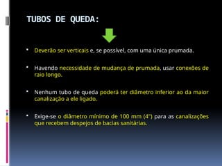 TUBOS DE QUEDA:
 Deverão ser verticais e, se possível, com uma única prumada.
 Havendo necessidade de mudança de prumada, usar conexões de
raio longo.
 Nenhum tubo de queda poderá ter diâmetro inferior ao da maior
canalização a ele ligado.
 Exige-se o diâmetro mínimo de 100 mm (4") para as canalizações
que recebem despejos de bacias sanitárias.
 