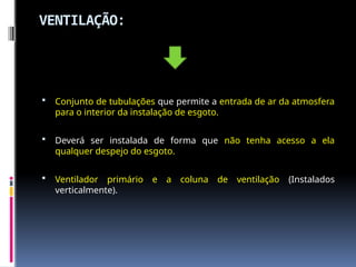 VENTILAÇÃO:
 Conjunto de tubulações que permite a entrada de ar da atmosfera
para o interior da instalação de esgoto.
 Deverá ser instalada de forma que não tenha acesso a ela
qualquer despejo do esgoto.
 Ventilador primário e a coluna de ventilação (Instalados
verticalmente).
 