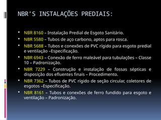 NBR’S INSTALAÇÕES PREDIAIS:
 NBR 8160 – Instalação Predial de Esgoto Sanitário.
 NBR 5580 – Tubos de aço carbono, aptos para rosca.
 NBR 5688 – Tubos e conexões de PVC rígido para esgoto predial
e ventilação –Especificação.
 NBR 6943 – Conexão de ferro maleável para tubulações – Classe
10 – Padronização.
 NBR 7229 – Construção e instalação de fossas sépticas e
disposição dos efluentes finais – Procedimento.
 NBR 7362 – Tubos de PVC rígido de seção circular, coletores de
esgotos –Especificação.
 NBR 8161 – Tubos e conexões de ferro fundido para esgoto e
ventilação – Padronização.
 