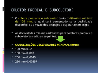 COLETOR PREDIAL E SUBCOLETOR:
 O coletor predial e o subcoletor terão o diâmetro mínimo
de 100 mm, o qual será aumentado se a declividade
disponível ou a vazão dos despejos a esgotar assim exigir.
 As declividades mínimas adotadas para coletores prediais e
subcoletores serão as seguintes:
 CANALIZAÇÕES DECLIVIDADES MÍNIMAS (m/m)
 100 mm 0,02
 150 mm 0, 007
 200 mm 0, 0045
 250 mm 0, 00357
 