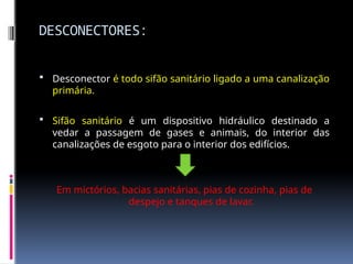 DESCONECTORES:
 Desconector é todo sifão sanitário ligado a uma canalização
primária.
 Sifão sanitário é um dispositivo hidráulico destinado a
vedar a passagem de gases e animais, do interior das
canalizações de esgoto para o interior dos edifícios.
Em mictórios, bacias sanitárias, pias de cozinha, pias de
despejo e tanques de lavar.
 