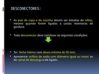 DESCONECTORES:
 As pias de copa e de cozinha devem ser dotadas de sifões,
mesmo quando forem ligadas a caixas retentoras de
gordura.
 Todo desconector deve satisfazer às seguintes condições:
 Ter fecho hídrico com altura mínima de 50 mm;
 Apresentar orifício de saída com diâmetro igual ou maior ao
do ramal de descarga a ele ligado.
 