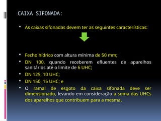 CAIXA SIFONADA:
 As caixas sifonadas devem ter as seguintes características:
 Fecho hídrico com altura mínima de 50 mm;
 DN 100, quando receberem efluentes de aparelhos
sanitários até o limite de 6 UHC;
 DN 125, 10 UHC;
 DN 150, 15 UHC; e
 O ramal de esgoto da caixa sifonada deve ser
dimensionado, levando em consideração a soma das UHCs
dos aparelhos que contribuem para a mesma.
 