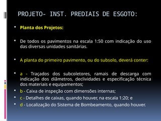 PROJETO- INST. PREDIAIS DE ESGOTO:
 Planta dos Projetos:
 De todos os pavimentos na escala 1:50 com indicação do uso
das diversas unidades sanitárias.
 A planta do primeiro pavimento, ou do subsolo, deverá conter:
 a - Traçados dos subcoletores, ramais de descarga com
indicação dos diâmetros, declividades e especificação técnica
dos materiais e equipamentos;
 b - Caixa de inspeção com dimensões internas;
 c - Detalhes de caixas, quando houver, na escala 1:20; e
 d - Localização do Sistema de Bombeamento, quando houver.
 