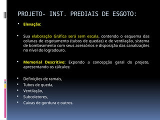 PROJETO- INST. PREDIAIS DE ESGOTO:
 Elevação:
 Sua elaboração Gráfica será sem escala, contendo o esquema das
colunas de esgotamento (tubos de quedas) e de ventilação, sistema
de bombeamento com seus acessórios e disposição das canalizações
no nível do logradouro.
 Memorial Descritivo: Expondo a concepção geral do projeto,
apresentando os cálculos:
 Definições de ramais,
 Tubos de queda,
 Ventilação,
 Subcoletores,
 Caixas de gordura e outros.
 