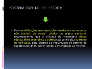 SISTEMA PREDIAL DE ESGOTO:
 Para as edificações em construção situadas em logradouros
não dotados de coletor público de esgoto sanitário,
recomendamos que a unidade de tratamento (fossa
séptica, filtro anaeróbico e outros) seja construída na frente
da edificação, para quando da implantação do Sistema de
Esgotos Sanitários, poder facilitar a interligação ao mesmo.
 