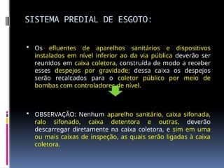 SISTEMA PREDIAL DE ESGOTO:
 Os efluentes de aparelhos sanitários e dispositivos
instalados em nível inferior ao da via pública deverão ser
reunidos em caixa coletora, construída de modo a receber
esses despejos por gravidade; dessa caixa os despejos
serão recalcados para o coletor público por meio de
bombas com controladores de nível.
 OBSERVAÇÃO: Nenhum aparelho sanitário, caixa sifonada,
ralo sifonado, caixa detentora e outras, deverão
descarregar diretamente na caixa coletora, e sim em uma
ou mais caixas de inspeção, as quais serão ligadas à caixa
coletora.
 