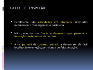 CAIXA DE INSPEÇÃO:
 Geralmente são executadas em alvenaria, revestidas
internamente com argamassa queimada.
 Não pode ter no fundo acabamento que permita a
formação de depósitos de detritos.
 A tampa será de concreto armado e deverá ser de fácil
localização e remoção, permitindo perfeita vedação.
 