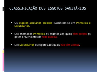 CLASSIFICAÇÃO DOS ESGOTOS SANITÁRIOS:
 Os esgotos sanitários prediais classificam-se em Primários e
Secundários.
 São chamados Primários os esgotos aos quais têm acesso os
gases provenientes da rede pública.
 São Secundários os esgotos aos quais não têm acesso.
 