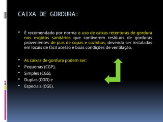 CAIXA DE GORDURA:
 É recomendado por norma o uso de caixas retentoras de gordura
nos esgotos sanitários que contiverem resíduos de gorduras
provenientes de pias de copas e cozinhas, devendo ser instaladas
em locais de fácil acesso e boas condições de ventilação.
 As caixas de gordura podem ser:
 Pequenas (CGP),
 Simples (CGS),
 Duplas (CGD) e
 Especiais (CGE).
 