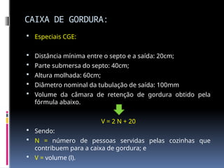 CAIXA DE GORDURA:
 Especiais CGE:
 Distância mínima entre o septo e a saída: 20cm;
 Parte submersa do septo: 40cm;
 Altura molhada: 60cm;
 Diâmetro nominal da tubulação de saída: 100mm
 Volume da câmara de retenção de gordura obtido pela
fórmula abaixo.
V = 2 N + 20
 Sendo:
 N = número de pessoas servidas pelas cozinhas que
contribuem para a caixa de gordura; e
 V = volume (l).
 