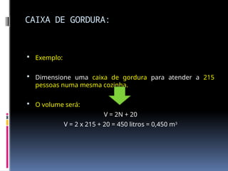 CAIXA DE GORDURA:
 Exemplo:
 Dimensione uma caixa de gordura para atender a 215
pessoas numa mesma cozinha.
 O volume será:
V = 2N + 20
V = 2 x 215 + 20 = 450 litros = 0,450 m3
 
