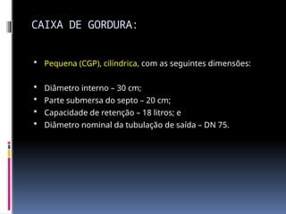 CAIXA DE GORDURA:
 Pequena (CGP), cilíndrica, com as seguintes dimensões:
 Diâmetro interno – 30 cm;
 Parte submersa do septo – 20 cm;
 Capacidade de retenção – 18 litros; e
 Diâmetro nominal da tubulação de saída – DN 75.
 