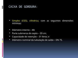 CAIXA DE GORDURA:
 Simples (CGS), cilíndrica, com as seguintes dimensões
mínimas:
 Diâmetro interno – 40;
 Parte submersa do septo – 20 cm;
 Capacidade de retenção – 31 litros; e
 Diâmetro nominal da tubulação de saída – DN 75.
 