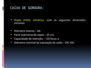 CAIXA DE GORDURA:
 Dupla (CGD), cilíndrica, com as seguintes dimensões
mínimas:
 Diâmetro interno – 60;
 Parte submersa do septo – 35 cm;
 Capacidade de retenção – 120 litros; e
 Diâmetro nominal da tubulação de saída – DN 100.
 