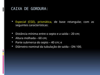 CAIXA DE GORDURA:
 Especial (CGE), prismática, de base retangular, com as
seguintes características:
 Distância mínima entre o septo e a saída – 20 cm;
 Altura molhada – 60 cm;
 Parte submersa do septo – 40 cm; e
 Diâmetro nominal da tubulação de saída – DN 100.
 